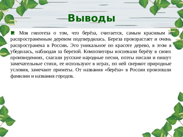 http://www.deti-66.ru  Выводы    Моя гипотеза о том, что берёза, считается, самым красивым и распространенным деревом подтвердилась.  Береза произрастает и очень распространена в России . Это уникальное по красоте дерево, в этом я убедилась, наблюдая за березой. Композиторы воспевали берёзу в своих произведениях, слагали русские народные песни, поэты писали и пишут замечательные стихи, ее используют в играх, по ней сверяют природные условия, замечают приметы. От названия «берёза» в России произошли фамилии и названия городов.  