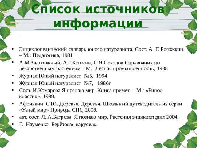 http://www.deti-66.ru Список источников информации     Энциклопедический словарь юного натуралиста. Сост. А. Г. Рогожкин. – М.: Педагогика, 1981 А.М.Задорожный, А.Г.Кошкин, С.Я Соколов Справочник по лекарственным растениям – М.: Лесная промышленность, 1988 Журнал Юный натуралист №5, 1994 Журнал Юный натуралист №7, 1986г Сост. И.Комарова Я познаю мир. Книга примет. – М.: «Рипол классик», 1999. Афонькин С.Ю. Деревья. Деревья. Школьный путеводитель из серии «Узнай мир» Природа СПб, 2006. авт. сост. Л. А.Багрова Я познаю мир. Растения энциклопедия 2004. Г. Науменко Берёзовая карусель.  