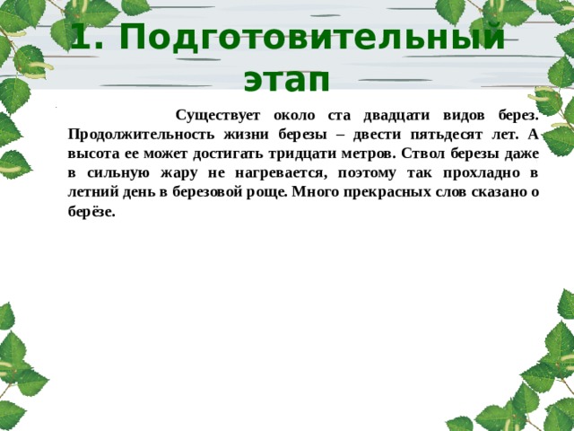 1. Подготовительный этап      Существует около ста двадцати видов берез. Продолжительность жизни березы – двести пятьдесят лет. А высота ее может достигать тридцати метров. Ствол березы даже в сильную жару не нагревается, поэтому так прохладно в летний день в березовой роще. Много прекрасных слов сказано о берёзе. 