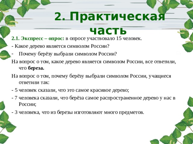    2.  Практическая часть     2.1. Экспресс – опрос: в опросе участвовало 15 человек. - Какое дерево является символом России? Почему берёзу выбрали символом России? На вопрос о том, какое дерево является символом России, все ответили, что береза. На вопрос о том, почему берёзу выбрали символом России, учащиеся ответили так: - 5 человек сказали, что это самое красивое дерево; - 7 человека сказали, что берёза самое распространенное дерево у нас в России; - 3 человека, что из березы изготовляют много предметов. 
