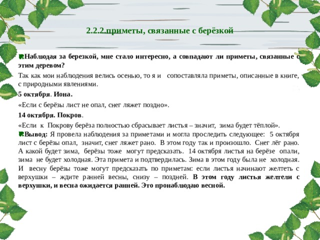 http://www.deti-66.ru  2.2.2.приметы, связанные с берёзкой   Наблюдая за березкой, мне стало интересно, а совпадают ли приметы, связанные с этим деревом? Так как мои наблюдения велись осенью, то я и сопоставляла приметы, описанные в книге, с природными явлениями. 5 октября . Иона.  «Если с берёзы лист не опал, снег ляжет поздно». 14 октября. Покров . «Если к Покрову берёза полностью сбрасывает листья – значит, зима будет тёплой». Вывод: Я провела наблюдения за приметами и могла проследить следующее: 5 октября лист с берёзы опал, значит, снег ляжет рано. В этом году так и произошло. Снег лёг рано. А какой будет зима, берёзы тоже могут предсказать. 14 октября листья на берёзе опали, зима не будет холодная. Эта примета и подтвердилась. Зима в этом году была не холодная. И весну берёзы тоже могут предсказать по приметам: если листья начинают желтеть с верхушки – ждите ранней весны, снизу – поздней. В этом году листья желтели с верхушки, и весна ожидается ранней. Это пронаблюдаю весной.   