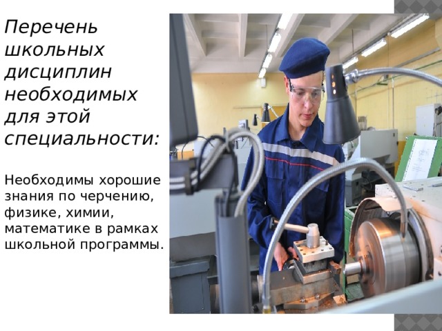 Перечень школьных дисциплин необходимых для этой специальности:  Необходимы хорошие знания по черчению, физике, химии, математике в рамках школьной программы.    