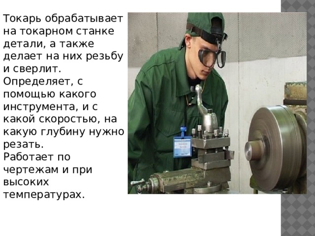 Токарь обрабатывает на токарном станке детали, а также делает на них резьбу и сверлит. Определяет, с помощью какого инструмента, и с какой скоростью, на какую глубину нужно резать. Работает по чертежам и при высоких температурах. 