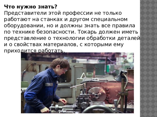 Что нужно знать?  Представители этой профессии не только работают на станках и другом специальном оборудовании, но и должны знать все правила по технике безопасности. Токарь должен иметь представление о технологии обработки деталей и о свойствах материалов, с которыми ему приходится работать. 
