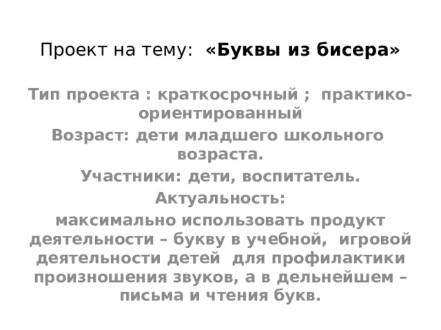 Проект на тему:   «Буквы из бисера»   Тип проекта : краткосрочный ;  практико-ориентированный Возраст: дети младшего школьного возраста. Участники: дети, воспитатель. Актуальность: максимально использовать продукт деятельности – букву в учебной, игровой деятельности детей  для профилактики произношения звуков, а в дельнейшем – письма и чтения букв. 