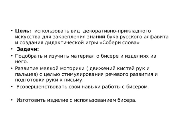 Цель:   использовать вид декоративно-прикладного искусства для закрепления знаний букв русского алфавита и создания дидактической игры «Собери слова»  Задачи: Подобрать и изучить материал о бисере и изделиях из него. Развитие мелкой моторики ( движений кистей рук и пальцев) с целью стимулирования речевого развития и подготовки руки к письму.  Усовершенствовать свои навыки работы с бисером.    Изготовить изделие с использованием бисера.   