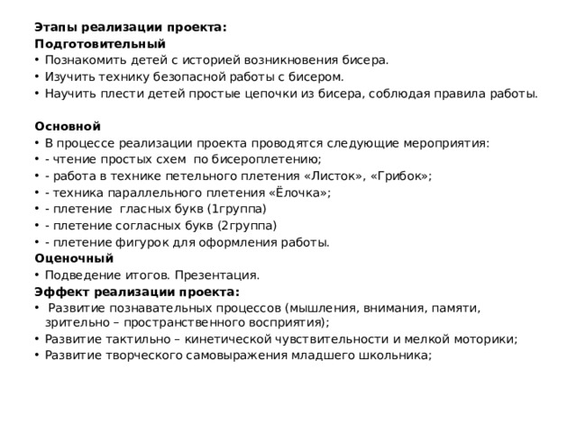 Этапы реализации проекта: Подготовительный Познакомить детей с историей возникновения бисера. Изучить технику безопасной работы с бисером. Научить плести детей простые цепочки из бисера, соблюдая правила работы.   Основной В процессе реализации проекта проводятся следующие мероприятия: - чтение простых схем по бисероплетению; - работа в технике петельного плетения «Листок», «Грибок»; - техника параллельного плетения «Ёлочка»; - плетение гласных букв (1группа) - плетение согласных букв (2группа) - плетение фигурок для оформления работы. Оценочный Подведение итогов. Презентация. Эффект реализации проекта:  Развитие познавательных процессов (мышления, внимания, памяти, зрительно – пространственного восприятия); Развитие тактильно – кинетической чувствительности и мелкой моторики; Развитие творческого самовыражения младшего школьника; 