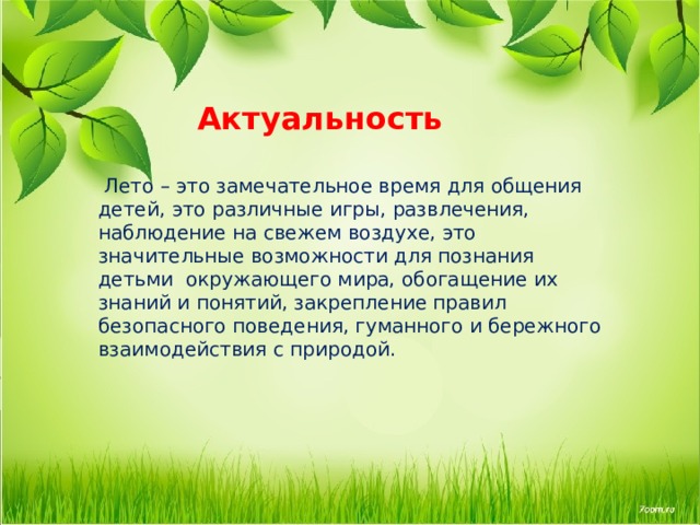    Актуальность    Лето – это замечательное время для общения детей, это различные игры, развлечения, наблюдение на свежем воздухе, это значительные возможности для познания детьми окружающего мира, обогащение их знаний и понятий, закрепление правил безопасного поведения, гуманного и бережного взаимодействия с природой.    