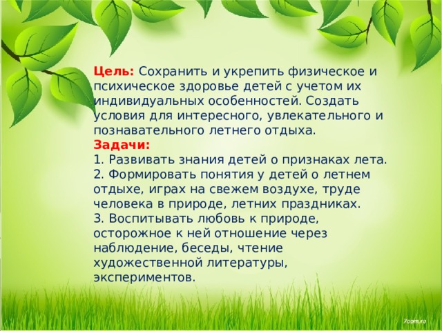 Цель:   Сохранить и укрепить физическое и психическое здоровье детей с учетом их индивидуальных особенностей. Создать условия для интересного, увлекательного и познавательного летнего отдыха.  Задачи:  1. Развивать знания детей о признаках лета.  2. Формировать понятия у детей о летнем отдыхе, играх на свежем воздухе, труде человека в природе, летних праздниках.  3. Воспитывать любовь к природе, осторожное к ней отношение через наблюдение, беседы, чтение художественной литературы, экспериментов.      