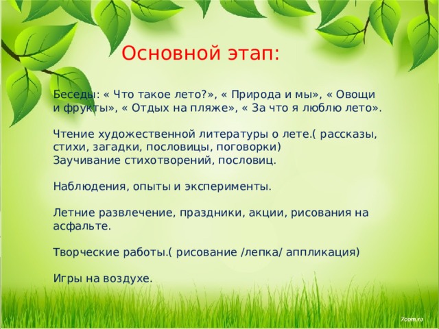  Основной этап:   Беседы: « Что такое лето?», « Природа и мы», « Овощи и фрукты», « Отдых на пляже», « За что я люблю лето».   Чтение художественной литературы о лете.( рассказы, стихи, загадки, пословицы, поговорки)  Заучивание стихотворений, пословиц.   Наблюдения, опыты и эксперименты.   Летние развлечение, праздники, акции, рисования на асфальте.   Творческие работы.( рисование /лепка/ аппликация)   Игры на воздухе. 