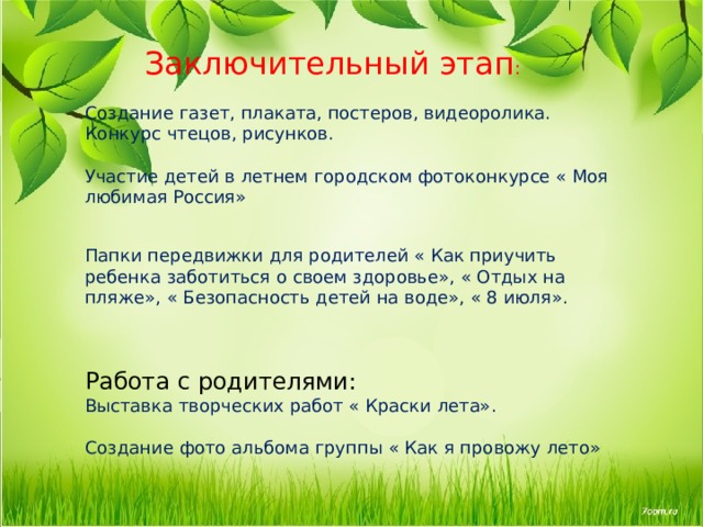  Заключительный этап :   Создание газет, плаката, постеров, видеоролика.  Конкурс чтецов, рисунков.   Участие детей в летнем городском фотоконкурсе « Моя любимая Россия»   Папки передвижки для родителей « Как приучить ребенка заботиться о своем здоровье», « Отдых на пляже», « Безопасность детей на воде», « 8 июля».    Работа с родителями:  Выставка творческих работ « Краски лета».   Создание фото альбома группы « Как я провожу лето»    