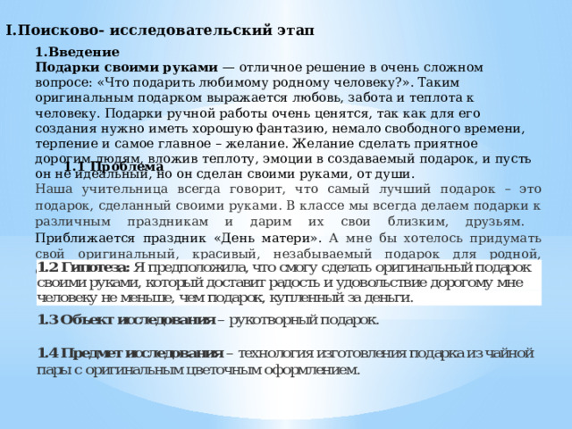 I.Поисково- исследовательский этап 1.Введение Подарки своими руками  — отличное решение в очень сложном вопросе: «Что подарить любимому родному человеку?». Таким оригинальным подарком выражается любовь, забота и теплота к человеку. Подарки ручной работы очень ценятся, так как для его создания нужно иметь хорошую фантазию, немало свободного времени, терпение и самое главное – желание. Желание сделать приятное дорогим людям, вложив теплоту, эмоции в создаваемый подарок, и пусть он не идеальный, но он сделан своими руками, от души. 1.1 Проблема  Наша учительница всегда говорит, что самый лучший подарок – это подарок, сделанный своими руками. В классе мы всегда делаем подарки к различным праздникам и дарим их свои близким, друзьям. Приближается праздник «День матери». А мне бы хотелось придумать свой оригинальный, красивый, незабываемый подарок для родной, единственной, любимой мамы. 
