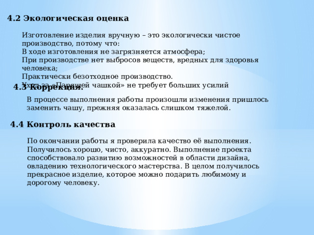 4.2 Экологическая оценка Изготовление изделия вручную – это экологически чистое производство, потому что: В ходе изготовления не загрязняется атмосфера; При производстве нет выбросов веществ, вредных для здоровья человека; Практически безотходное производство. Уход за «Парящей чашкой» не требует больших усилий 4.3 Коррекция. В процессе выполнения работы произошли изменения пришлось заменить чашу, прежняя оказалась слишком тяжелой. 4.4 Контроль качества По окончании работы я проверила качество её выполнения. Получилось хорошо, чисто, аккуратно. Выполнение проекта способствовало развитию возможностей в области дизайна, овладению технологического мастерства. В целом получилось прекрасное изделие, которое можно подарить любимому и дорогому человеку. 