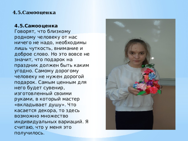 4.5.Самооценка  4.5.Самооценка  Говорят, что близкому родному человеку от нас ничего не надо, необходимы лишь чуткость, внимание и доброе слово. Но это вовсе не значит, что подарок на праздник должен быть каким угодно. Самому дорогому человеку не нужен дорогой подарок. Самым ценным для него будет сувенир, изготовленный своими руками, в который мастер «вкладывает душу». Что касается декора, то здесь возможно множество индивидуальных вариаций. Я считаю, что у меня это получилось. 