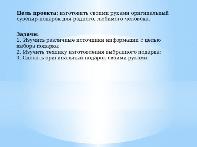 Цель проекта:  изготовить своими руками оригинальный сувенир-подарок для родного, любимого человека. Задачи:  1.   Изучить различные источники информации с целью выбора подарка;  2. Изучить технику изготовления выбранного подарка;  3. Сделать оригинальный подарок своими руками. 