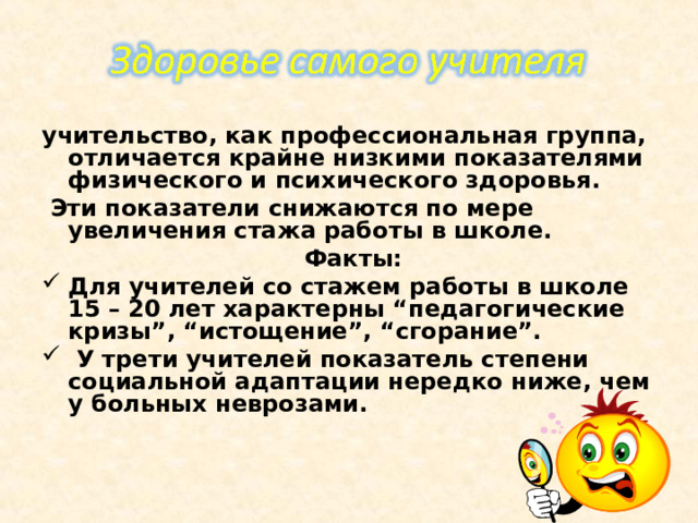 учительство, как профессиональная группа, отличается крайне низкими показателями физического и психического здоровья.  Эти показатели снижаются по мере увеличения стажа работы в школе.  Факты: Для учителей со стажем работы в школе 15 – 20 лет характерны “педагогические кризы”, “истощение”, “сгорание”.  У трети учителей показатель степени социальной адаптации нередко ниже, чем у больных неврозами.   