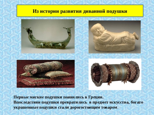 Из истории развития диванной подушки Первые мягкие подушки появились в Греции. Впоследствии подушки превратились в предмет искусства, богато украшенные подушки стали дорогостоящим товаром . 