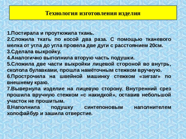Технология изготовления изделия 1.Постирала и проутюжила ткань. 2.Сложила ткать по косой два раза. С помощью тканевого мелка от угла до угла провела две дуги с расстоянием 20см. 3.Сделала выкройку. 4.Аналогично выполнила вторую часть подушки. 5.Сложила две части выкройки лицевой стороной во внутрь, сколола булавками, прошла намёточным стежком вручную. 6.Прострочила на швейной машинку стежком «зигзаг» по внешнему краю. 7.Вывернула изделие на лицевую сторону. Внутренний срез прошила вручную стежком «с накидкой», оставив небольшой участок не прошитым. 8.Наполнила подушку синтепоновым наполнителем холофайбур и зашила отверстие. 