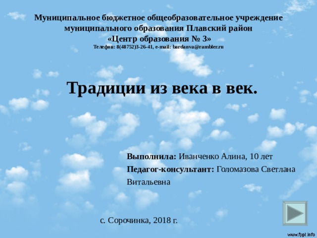 Муниципальное бюджетное общеобразовательное учреждение муниципального образования Плавский район  «Центр образования № 3»  Телефон: 8(48752)3-26-41, e-mail : bardanva@rambler.ru Традиции из века в век.     Выполнила: Иванченко Алина, 10 лет  Педагог-консультант: Голомазова Светлана  Витальевна с. Сорочинка, 2018 г.  