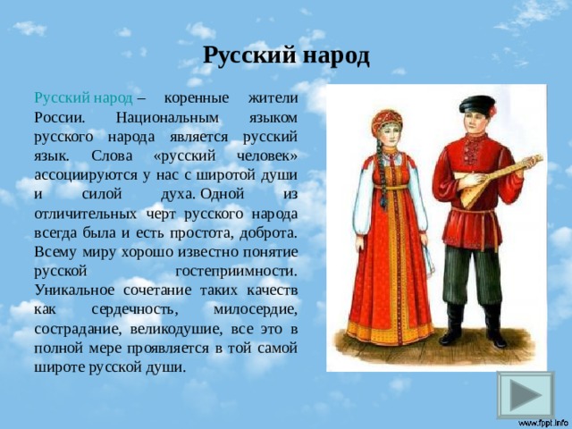 Русский народ Русский народ – коренные жители России. Национальным языком русского народа является русский язык. Слова «русский человек» ассоциируются у нас с широтой души и силой духа. Одной из отличительных черт русского народа всегда была и есть простота, доброта. Всему миру хорошо известно понятие русской гостеприимности. Уникальное сочетание таких качеств как сердечность, милосердие, сострадание, великодушие, все это в полной мере проявляется в той самой широте русской души. 