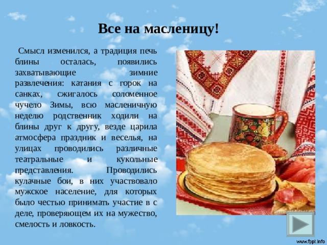 Все на масленицу!  Смысл изменился, а традиция печь блины осталась, появились захватывающие зимние развлечения: катания с горок на санках, сжигалось соломенное чучело Зимы, всю масленичную неделю родственник ходили на блины друг к другу, везде царила атмосфера праздник и веселья, на улицах проводились различные театральные и кукольные представления. Проводились кулачные бои, в них участвовало мужское население, для которых было честью принимать участие в с деле, проверяющем их на мужество, смелость и ловкость.  