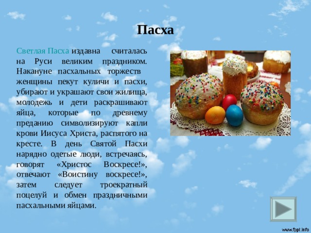 Пасха Светлая Пасха издавна считалась на Руси великим праздником. Накануне пасхальных торжеств женщины пекут куличи и пасхи, убирают и украшают свои жилища, молодежь и дети раскрашивают яйца, которые по древнему преданию символизируют капли крови Иисуса Христа, распятого на кресте. В день Святой Пасхи нарядно одетые люди, встречаясь, говорят «Христос Воскресе!», отвечают «Воистину воскресе!», затем следует троекратный поцелуй и обмен праздничными пасхальными яйцами.  