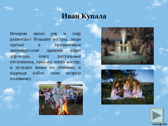 Иван Купала Вечером около рек и озер разжигают большие костры, люди одетые в праздничные древнерусские одеяния водят хороводы, поют ритуальные песнопения, прыгаю через костер, и пускают венки по течению, в надежде найти свою вторую половинку.  
