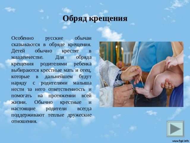 Обряд крещения Особенно русские обычаи сказываются в обряде крещения. Детей обычно крестят в младенчестве. Для обряда крещения родителями ребенка выбираются крестные мать и отец, которые в дальнейшем будут наряду с родителями малыша нести за него ответственность и помогать на протяжении всей жизни. Обычно крестные и настоящие родители всегда поддерживают теплые дружеские отношения.  