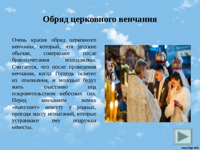 Обряд церковного венчания Очень красив обряд церковного венчания, который, чтя русские обычаи, совершают после бракосочетания молодожены. Считается, что после проведения венчания, когда Господь освятит их отношения, и молодые будут жить счастливо под покровительством небесных сил. Перед венчанием жених «выкупает» невесту у родных, проходя массу испытаний, которые устраивают ему подружки невесты.  