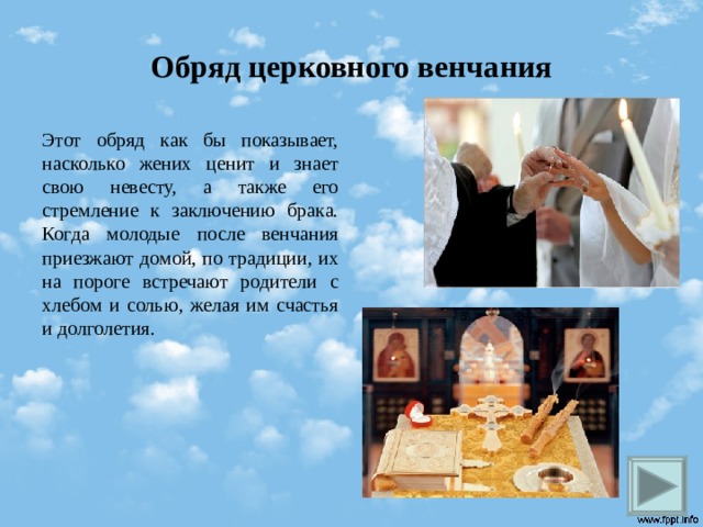 Обряд церковного венчания Этот обряд как бы показывает, насколько жених ценит и знает свою невесту, а также его стремление к заключению брака. Когда молодые после венчания приезжают домой, по традиции, их на пороге встречают родители с хлебом и солью, желая им счастья и долголетия.   