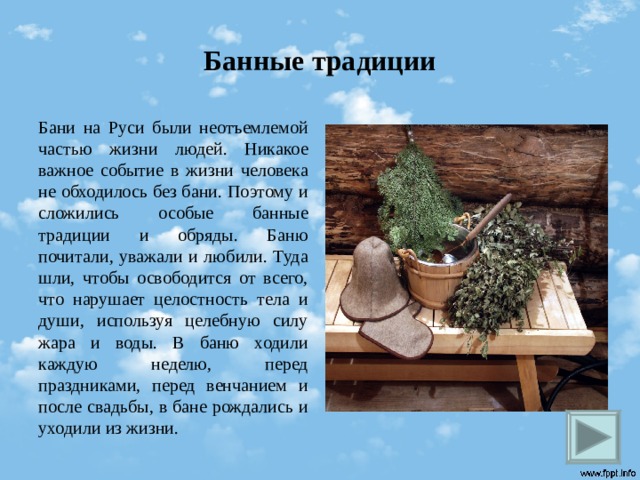 Банные традиции Бани на Руси были неотъемлемой частью жизни людей. Никакое важное событие в жизни человека не обходилось без бани. Поэтому и сложились особые банные традиции и обряды. Баню почитали, уважали и любили. Туда шли, чтобы освободится от всего, что нарушает целостность тела и души, используя целебную силу жара и воды. В баню ходили каждую неделю, перед праздниками, перед венчанием и после свадьбы, в бане рождались и уходили из жизни.  