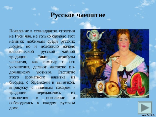Русское чаепитие Появление в семнадцатом столетии на Руси чая, не только сделало этот напиток любимым среди русских людей, но и положило начало классической русской чайной традиции. Такие атрибуты чаепития, как самовар и его украшения, делают чаепитие по-домашнему уютным. Распитие этого ароматного напитка из блюдец, с баранками и выпечкой, вприкуску с пиленым сахаром - традиции передавались из поколения в поколение и соблюдались в каждом русском доме.  