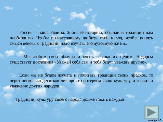  Россия – наша Родина. Знать её историю, обычаи и традиции нам необходимо. Чтобы по-настоящему любить свой народ, чтобы понять смысл вековых традиций, надо изучать его духовную жизнь.  Мы любим свои обычаи и очень высоко их ценим. Недаром существует пословица «Уважай себя сам и тебя будут уважать другие».  Если мы не будем изучать и почитать традиции своих предков, то через несколько десятков лет просто потеряем свою культуру, а значит и уважение других народов.  Традиции, культуру своего народа должен знать каждый!  