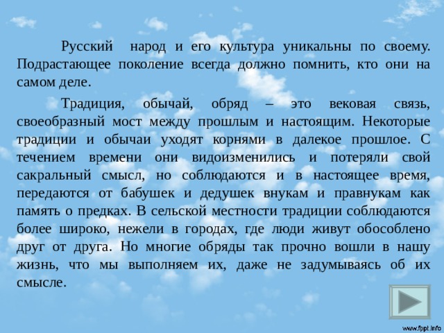  Русский народ и его культура уникальны по своему. Подрастающее поколение всегда должно помнить, кто они на самом деле.  Традиция, обычай, обряд – это вековая связь, своеобразный мост между прошлым и настоящим. Некоторые традиции и обычаи уходят корнями в далекое прошлое. С течением времени они видоизменились и потеряли свой сакральный смысл, но соблюдаются и в настоящее время, передаются от бабушек и дедушек внукам и правнукам как память о предках. В сельской местности традиции соблюдаются более широко, нежели в городах, где люди живут обособлено друг от друга. Но многие обряды так прочно вошли в нашу жизнь, что мы выполняем их, даже не задумываясь об их смысле.  