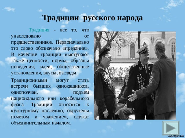 Традиции русского народа  Традиция - все то, что унаследовано от предшественников. Первоначально это слово обозначало «предание». В качестве традиции выступают также ценности, нормы, образцы поведения, идеи, общественные установления, вкусы, взгляды. Традиционными могут стать встречи бывших однокашников, однополчан, подъем национального или корабельного флага. Традиции относятся к культурному наследию, окружены почетом и уважением, служат объединительным началом.  