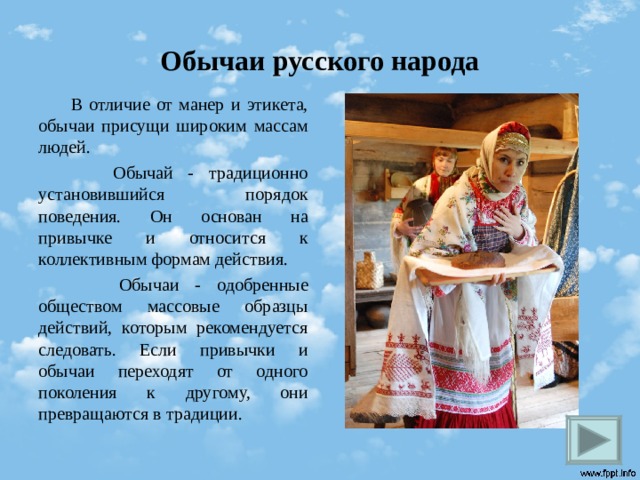 Обычаи русского народа  В отличие от манер и этикета, обычаи присущи широким массам людей.  Обычай - традиционно установившийся порядок поведения. Он основан на привычке и относится к коллективным формам действия.  Обычаи - одобренные обществом массовые образцы действий, которым рекомендуется следовать. Если привычки и обычаи переходят от одного поколения к другому, они превращаются в традиции.  