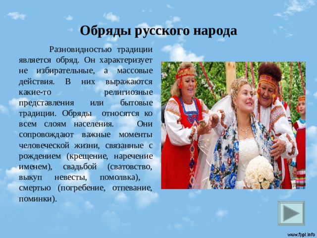 Обряды русского народа  Разновидностью традиции является обряд. Он характеризует не избирательные, а массовые действия. В них выражаются какие-то религиозные представления или бытовые традиции. Обряды относятся ко всем слоям населения. Они сопровождают важные моменты человеческой жизни, связанные с рождением (крещение, наречение именем), свадьбой (сватовство, выкуп невесты, помолвка), смертью (погребение, отпевание, поминки).  