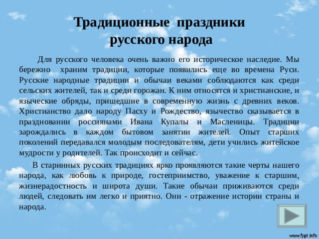 Традиционные праздники  русского народа  Для русского человека очень важно его историческое наследие. Мы бережно храним традиции, которые появились еще во времена Руси. Русские народные традиции и обычаи веками соблюдаются как среди сельских жителей, так и среди горожан. К ним относятся и христианские, и языческие обряды, пришедшие в современную жизнь с древних веков. Христианство дало народу Пасху и Рождество, язычество сказывается в праздновании россиянами Ивана Купалы и Масленицы. Традиции зарождались в каждом бытовом занятии жителей. Опыт старших поколений передавался молодым последователям, дети учились житейское мудрости у родителей. Так происходит и сейчас.  В старинных русских традициях ярко проявляются такие черты нашего народа, как любовь к природе, гостеприимство, уважение к старшим, жизнерадостность и широта души. Такие обычаи приживаются среди людей, следовать им легко и приятно. Они - отражение истории страны и народа.  