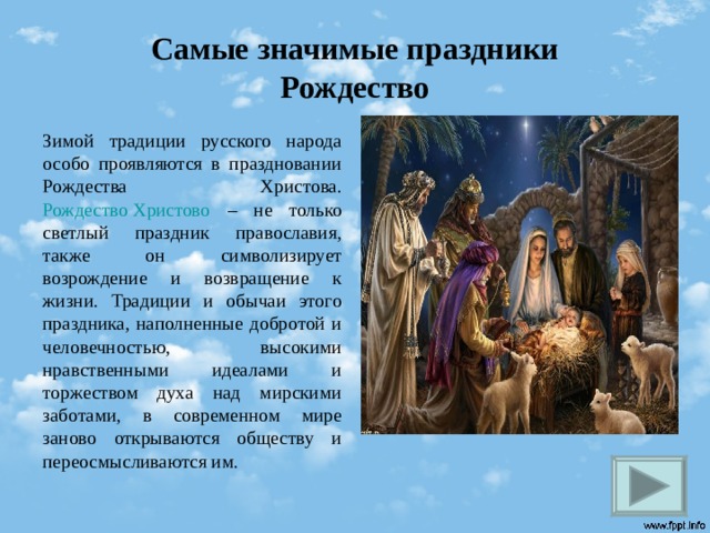 Самые значимые праздники  Рождество Зимой традиции русского народа особо проявляются в праздновании Рождества Христова.  Рождество Христово – не только светлый праздник православия, также он символизирует возрождение и возвращение к жизни. Традиции и обычаи этого праздника, наполненные добротой и человечностью, высокими нравственными идеалами и торжеством духа над мирскими заботами, в современном мире заново открываются обществу и переосмысливаются им.   