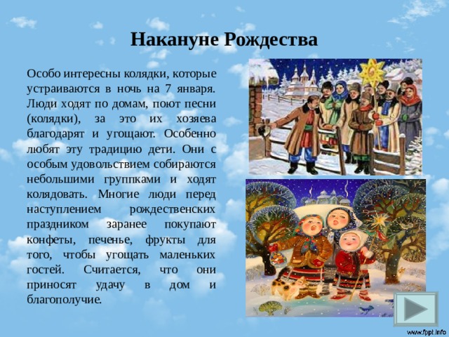 Накануне Рождества Особо интересны колядки, которые устраиваются в ночь на 7 января. Люди ходят по домам, поют песни (колядки), за это их хозяева благодарят и угощают. Особенно любят эту традицию дети. Они с особым удовольствием собираются небольшими группками и ходят колядовать. Многие люди перед наступлением рождественских праздником заранее покупают конфеты, печенье, фрукты для того, чтобы угощать маленьких гостей. Считается, что они приносят удачу в дом и благополучие.   
