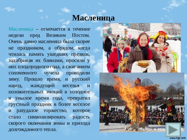 Масленица Масленица – отмечается в течение недели пред Великим Постом. Очень давно масленица была скорее не праздником, а обрядом, когда чтилась память ушедших предков, задабривая их блинами, просили у них плодородного года, а сжиганием соломенного чучела проводили зиму. Прошло время, и русский народ, жаждущий веселья и положительных эмоций в холодное и унылое время года, превратил грустный праздник в более веселое и разудалое торжество, которое стало символизировать радость скорого окончания зимы и прихода долгожданного тепла.  