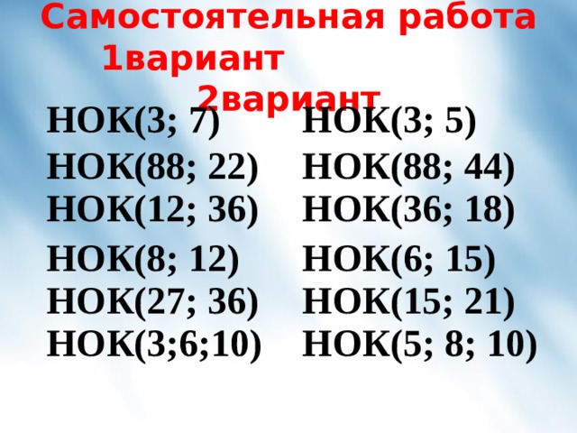 Самостоятельная работа  1вариант 2вариант НОК(3; 7) НОК(3; 5) НОК(88; 22) НОК(12; 36) НОК(88; 44) НОК(8; 12) НОК(27; 36) НОК(3;6 ;10 ) НОК(36; 18) НОК(6; 15) НОК(15; 21) НОК( 5 ; 8; 10 ) 