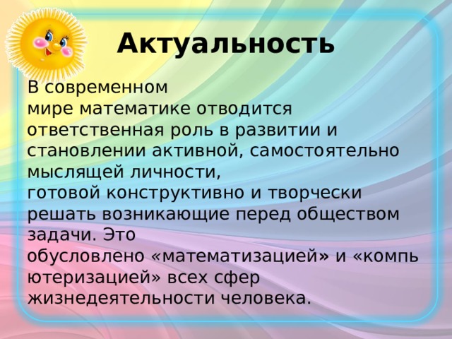 Актуальность В современном мире математике отводится ответственная роль в развитии и становлении активной, самостоятельно мыслящей личности, готовой конструктивно и творчески решать возникающие перед обществом задачи. Это обусловлено  « математизацией »  и «компьютеризацией» всех сфер жизнедеятельности человека.   