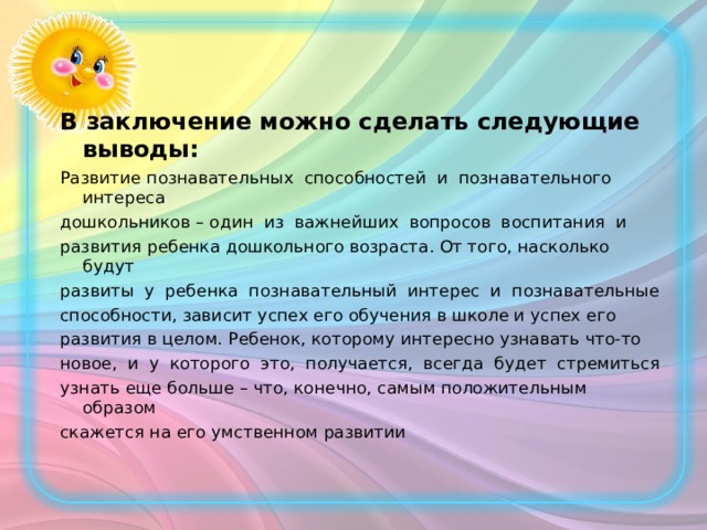  В заключение можно сделать следующие выводы:  Развитие познавательных способностей и познавательного интереса дошкольников – один из важнейших вопросов воспитания и развития ребенка дошкольного возраста. От того, насколько будут развиты у ребенка познавательный интерес и познавательные способности, зависит успех его обучения в школе и успех его развития в целом. Ребенок, которому интересно узнавать что-то новое, и у которого это, получается, всегда будет стремиться узнать еще больше – что, конечно, самым положительным образом скажется на его умственном развитии 