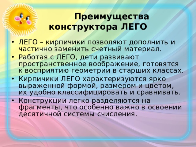  Преимущества конструктора ЛЕГО ЛЕГО – кирпичики позволяют дополнить и частично заменить счетный материал. Работая с ЛЕГО, дети развивают пространственное воображение, готовятся к восприятию геометрии в старших классах. Кирпичики ЛЕГО характеризуются ярко выраженной формой, размером и цветом, их удобно классифицировать и сравнивать. Конструкции легко разделяются на фрагменты, что особенно важно в освоении десятичной системы счисления.  