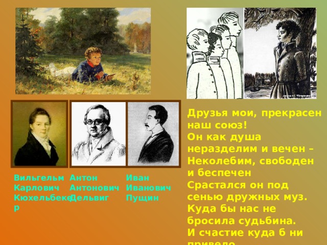 Друзья мои, прекрасен наш союз!  Он как душа неразделим и вечен –  Неколебим, свободен и беспечен  Срастался он под сенью дружных муз.  Куда бы нас не бросила судьбина.  И счастие куда б ни привело,  Все те же мы: нам целый мир чужбина;  Отечество нам Царское Село. Антон Вильгельм Карлович Иван Антонович Кюхельбекер Иванович Дельвиг Пущин 