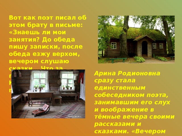 Вот как поэт писал об этом брату в письме: «Знаешь ли мои занятия? До обеда пишу записки, после обеда езжу верхом, вечером слушаю сказки… Что за прелесть эти сказки! Каждая из них поэма!»  Арина Родионовна сразу стала единственным собеседником поэта, занимавшим его слух и воображение в тёмные вечера своими рассказами и сказками. «Вечером слушаю сказки моей няни, она – единственная моя подруга». Из письма Пушкина Д.М. Шварцу. 