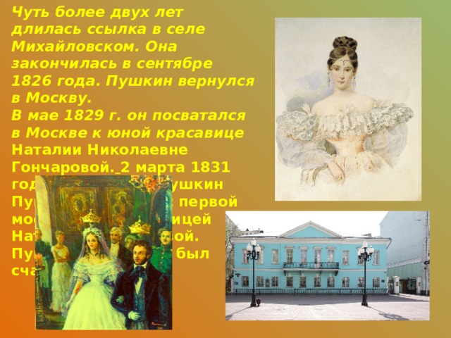 Чуть более двух лет длилась ссылка в селе Михайловском. Она закончилась в сентябре 1826 года. Пушкин вернулся в Москву. В мае 1829 г. он посватался в Москве к юной красавице Наталии Николаевне Гончаровой.  2 марта 1831 года Александр Пушкин Пушкин венчался с первой московской красавицей Натальей Гончаровой. Пушкин женился и был счастлив в браке.  