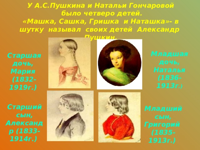 У А.С.Пушкина и Натальи Гончаровой  было четверо детей. «Машка, Сашка, Гришка и Наташка»- в шутку называл своих детей Александр Пушкин. Младшая дочь, Наталья (1836-1913г .) Старшая дочь, Мария (1832-1919г.) Старший сын, Александр (1833-1914г.) Младший сын, Григорий (1835-1913г.) 
