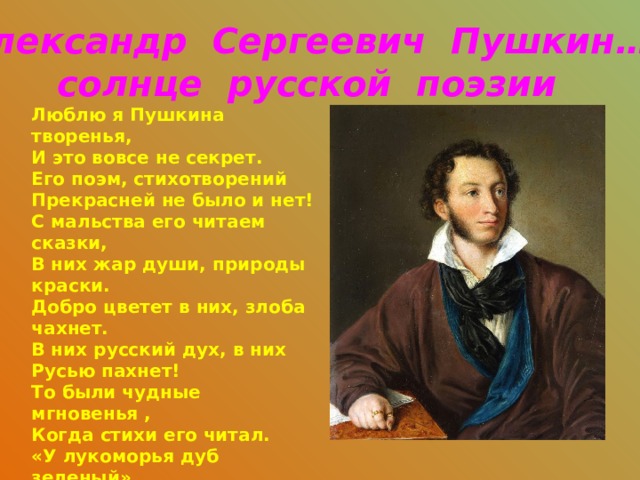 Александр Сергеевич Пушкин… солнце русской поэзии Люблю я Пушкина творенья, И это вовсе не секрет. Его поэм, стихотворений Прекрасней не было и нет! С мальства его читаем сказки, В них жар души, природы краски. Добро цветет в них, злоба чахнет. В них русский дух, в них Русью пахнет! То были чудные мгновенья , Когда стихи его читал. «У лукоморья дуб зеленый» Я с упоеньем повторял. За Пушкина Руси спасибо От имени всего народа! Ведь мы стихи его читаем Как он писал - без перевода . Николай Алифиренко    